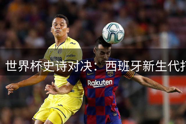 世界杯史诗对决：西班牙新生代打破宿命 梅西时代遗憾落幕