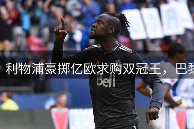 利物浦豪掷亿欧求购双冠王，巴黎天价标价恐成转会绊脚石