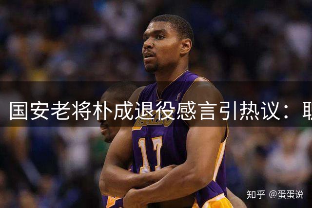 国安老将朴成退役感言引热议：职业生涯最大遗憾是未拼尽全力