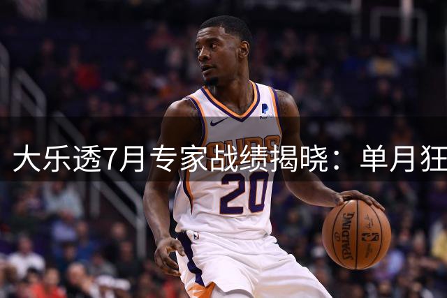 大乐透7月专家战绩揭晓：单月狂揽1.7亿 15人斩获头奖