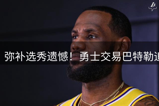 弥补选秀遗憾！勇士交易巴特勒追求全能锋线+最佳防守后场悍将