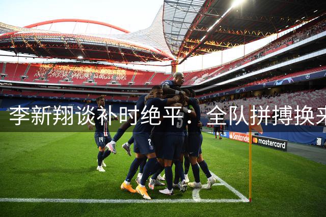 李新翔谈补时绝平：全队拼搏换来关键一分