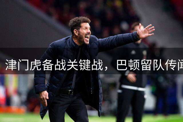 津门虎备战关键战，巴顿留队传闻揭真相