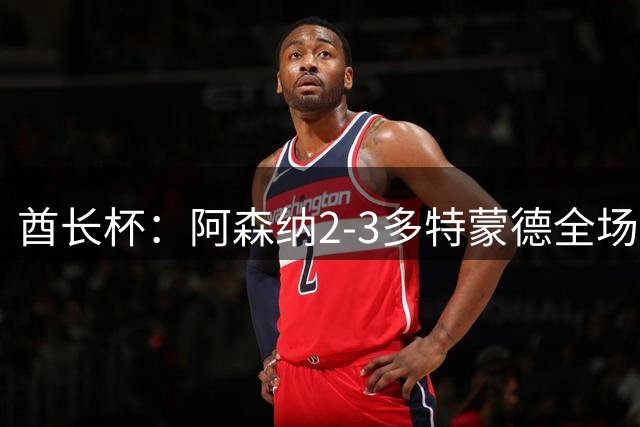 酋长杯：阿森纳2-3多特蒙德全场集锦，恩瓦内里、哲凯赖什破门