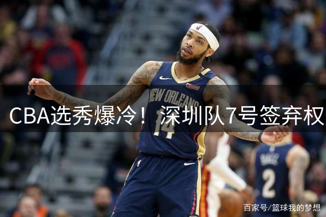 CBA选秀爆冷！深圳队7号签弃权后18顺位选中海归新星单泽宇