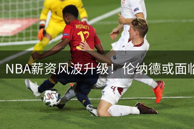 NBA薪资风波升级！伦纳德或面临职业生涯最大危机